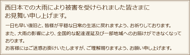 西日本での大雨により被害を受けられました皆さまにお見舞い申し上げます。一日も早い復旧と、皆様が平穏な日常の生活に戻れますよう、お祈りしております。また、大雨の影響により、全国的な配達遅延及び一部地域へのお届けができなくなっております。お客様にはご迷惑お掛けいたしますが、ご理解賜りますよう、お願い申し上げます。