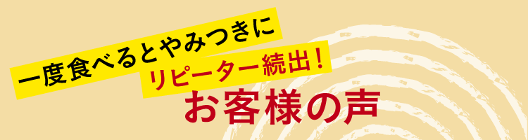 一度食べるとやみつきにリピーター続出！お客様の声