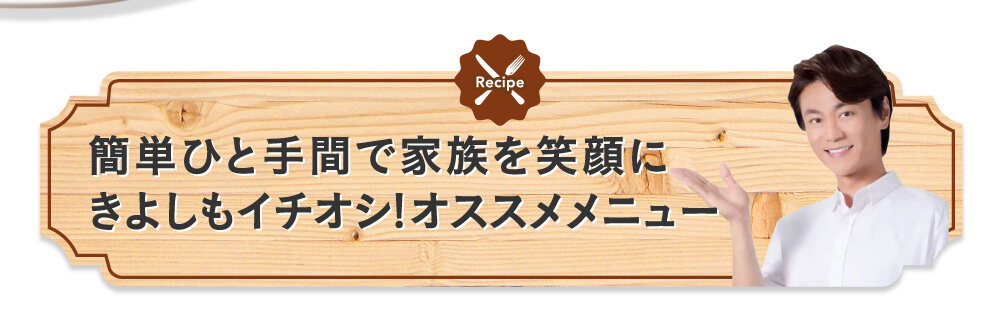簡単ひと手間で家族を笑顔にきよしもイチオシ!オススメメニュー