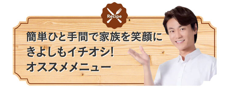 簡単ひと手間で家族を笑顔にきよしもイチオシ!オススメメニュー