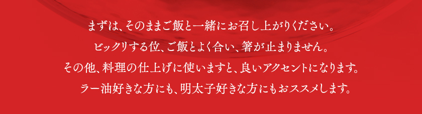 まずは、そのままご飯と一緒にお召し上がりください。ビックリする位、ご飯とよく合い、箸が止まりません。その他、料理の仕上げに使いますと、良いアクセントになります。ラー油好きな方にも、明太子好きな方におススメします。