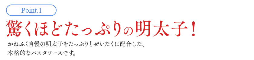 Point1. 驚くほどたっぷりの明太子！かねふく自慢の明太子をたっぷりぜいたくに配合した、本格的なパスタソースです。