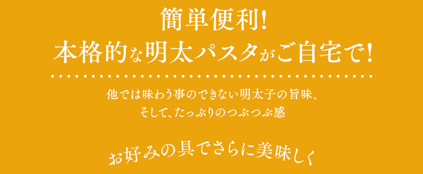 簡単便利!本格的な明太パスタがご自宅で!他では味わう事のできない明太子の旨味、そして、たっぷりのつぶつぶ感。お好みの具でさらに美味しく