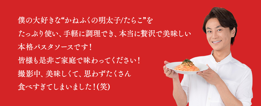 僕の大好きな“かねふくの明太子/たらこ”をたっぷり使い、手軽に調理でき、本当に贅沢で美味しい本格パスタソースです！ 皆様も是非ご家庭で味わってください！撮影中、美味しくて、思わずたくさん食べすぎてしまいました！(笑)