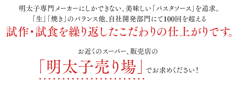 明太子専門メーカーにしかできない、美味しい「パスタソース」を追求。「生」「焼き」のバランス他、自社開発部門にて100回を超える試作・試食を繰り返したこだわりの仕上がりです。お近くのスーパー、販売店の「明太子売り場」でお求めください！