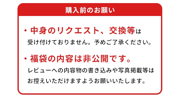 購入前のお願い／中身のリクエスト、交換等は受け付けておりません。予めご了承ください。／福袋の内容は非公開です。レビューへの内容物の書き込みや写真掲載等はお控えいただけますようお願いいたします。