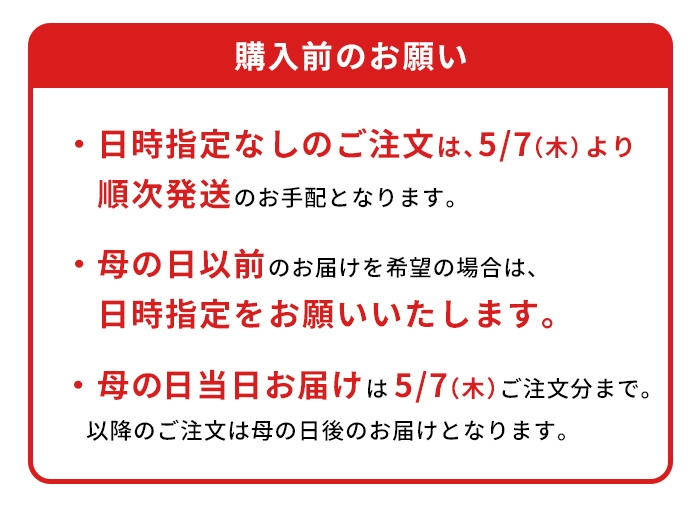 ※日時指定なしのご注文は、5/7（木）より順次発送のお手配となります。※母の日以前のお届けを希望の場合は、日時指定をお願いいたします。※ギフト箱商品のため、包装紙による包装は行なっておりません。※母の日当日お届け｜5/7（木）ご注文分まで