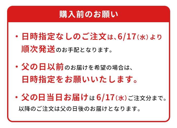 ※日時指定なしのご注文は、6/17（水）より順次発送のお手配となります。※父の日以前のお届けを希望の場合は、日時指定をお願いいたします。※ギフト箱商品のため、包装紙による包装は行なっておりません。※父の日当日お届け｜6/17（水）ご注文分まで