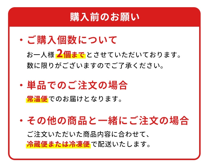 単品でご注文の場合、常温便にてお届けします。他商品と一緒にご注文の場合、その商品に合わせて、冷凍便または冷蔵便にてお届けします。数量制限としてお一人様2個までといたします。