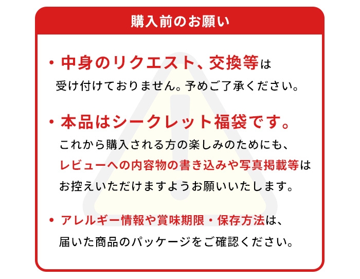 購入前のお願い/中身のリクエスト、交換等は受け付けておりません。予めご了承ください。/福袋の内容は非公開です。レビューへの内容物の書き込みや写真掲載等はお控えいただけますようお願いいたします。/アレルギー情報や賞味期限・保存方法は、届いた商品のパッケージをご確認ください。