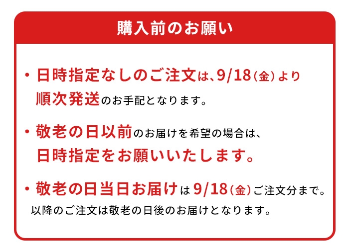 ※日時指定なしのご注文は、9/18（金）より順次発送のお手配となります。※敬老の日以前のお届けを希望の場合は、日時指定をお願いいたします。※ギフト箱商品のため、包装紙による包装は行なっておりません。※敬老の日当日お届け｜9/18（金）ご注文分まで